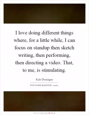 I love doing different things where, for a little while, I can focus on standup then sketch writing, then performing, then directing a video. That, to me, is stimulating Picture Quote #1