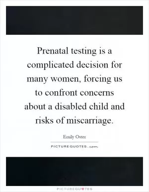 Prenatal testing is a complicated decision for many women, forcing us to confront concerns about a disabled child and risks of miscarriage Picture Quote #1