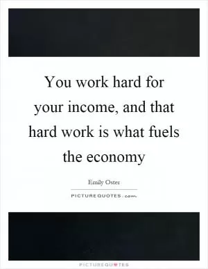 You work hard for your income, and that hard work is what fuels the economy Picture Quote #1