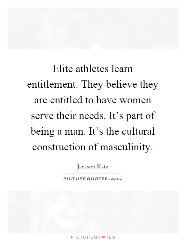 Elite athletes learn entitlement. They believe they are entitled to have women serve their needs. It's part of being a man. It's the cultural construction of masculinity Picture Quote #1