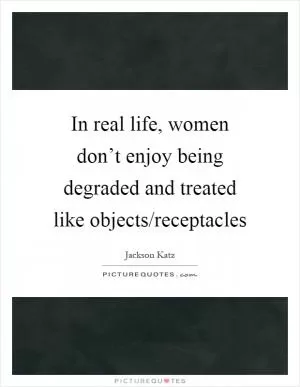 In real life, women don’t enjoy being degraded and treated like objects/receptacles Picture Quote #1