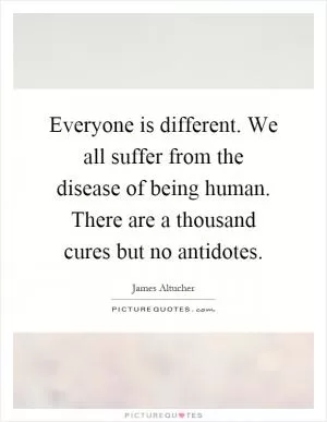 Everyone is different. We all suffer from the disease of being human. There are a thousand cures but no antidotes Picture Quote #1