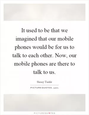 It used to be that we imagined that our mobile phones would be for us to talk to each other. Now, our mobile phones are there to talk to us Picture Quote #1