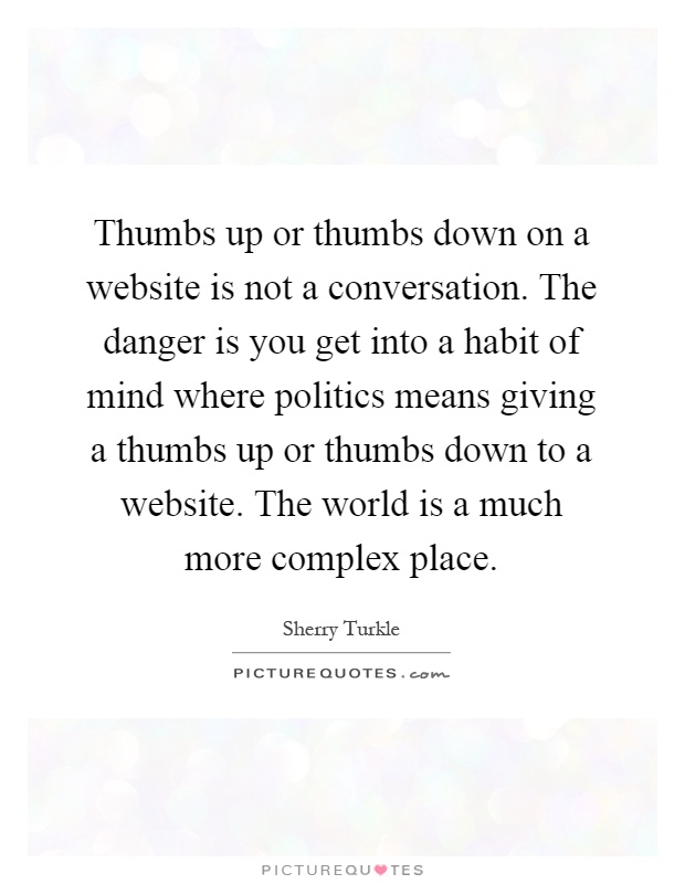 Thumbs up or thumbs down on a website is not a conversation. The danger is you get into a habit of mind where politics means giving a thumbs up or thumbs down to a website. The world is a much more complex place Picture Quote #1