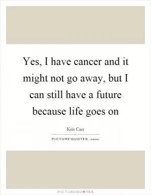 Yes, I have cancer and it might not go away, but I can still have a future because life goes on Picture Quote #1