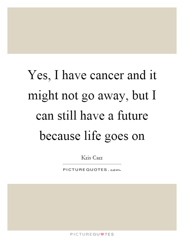 Yes, I have cancer and it might not go away, but I can still have a future because life goes on Picture Quote #1