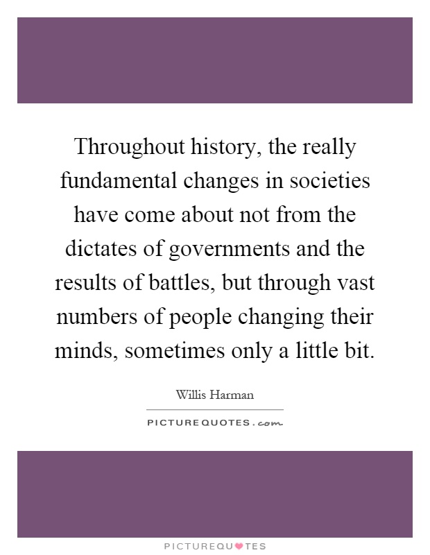 Throughout history, the really fundamental changes in societies have come about not from the dictates of governments and the results of battles, but through vast numbers of people changing their minds, sometimes only a little bit Picture Quote #1