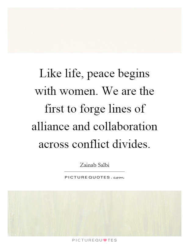 Like life, peace begins with women. We are the first to forge lines of alliance and collaboration across conflict divides Picture Quote #1