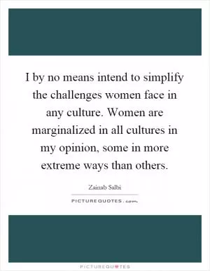 I by no means intend to simplify the challenges women face in any culture. Women are marginalized in all cultures in my opinion, some in more extreme ways than others Picture Quote #1