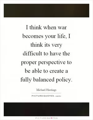 I think when war becomes your life, I think its very difficult to have the proper perspective to be able to create a fully balanced policy Picture Quote #1