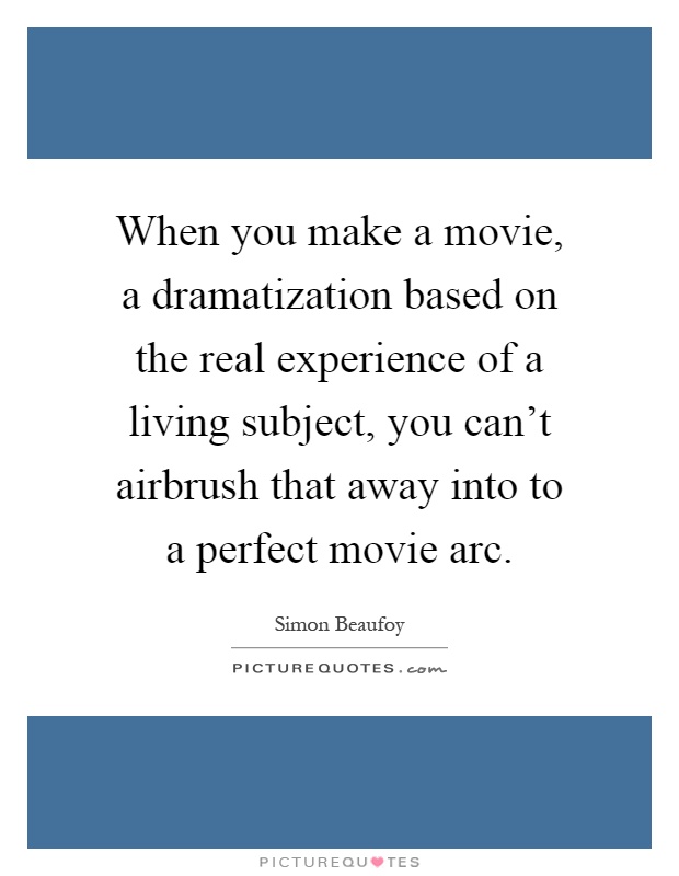 When you make a movie, a dramatization based on the real experience of a living subject, you can't airbrush that away into to a perfect movie arc Picture Quote #1