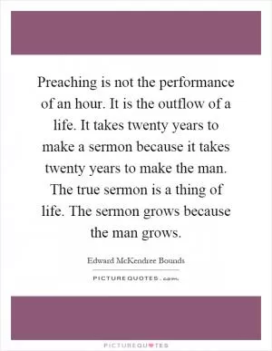Preaching is not the performance of an hour. It is the outflow of a life. It takes twenty years to make a sermon because it takes twenty years to make the man. The true sermon is a thing of life. The sermon grows because the man grows Picture Quote #1