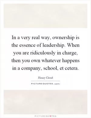 In a very real way, ownership is the essence of leadership. When you are ridiculously in charge, then you own whatever happens in a company, school, et cetera Picture Quote #1