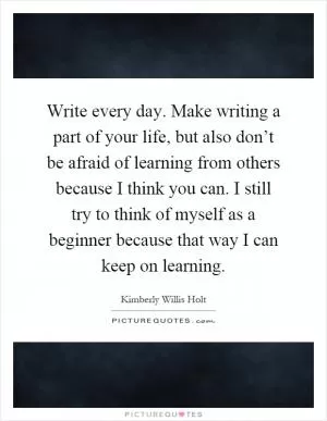 Write every day. Make writing a part of your life, but also don’t be afraid of learning from others because I think you can. I still try to think of myself as a beginner because that way I can keep on learning Picture Quote #1