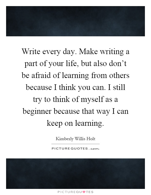 Write every day. Make writing a part of your life, but also don't be afraid of learning from others because I think you can. I still try to think of myself as a beginner because that way I can keep on learning Picture Quote #1