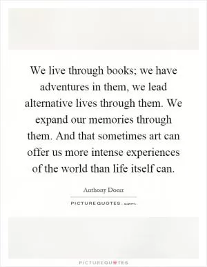We live through books; we have adventures in them, we lead alternative lives through them. We expand our memories through them. And that sometimes art can offer us more intense experiences of the world than life itself can Picture Quote #1