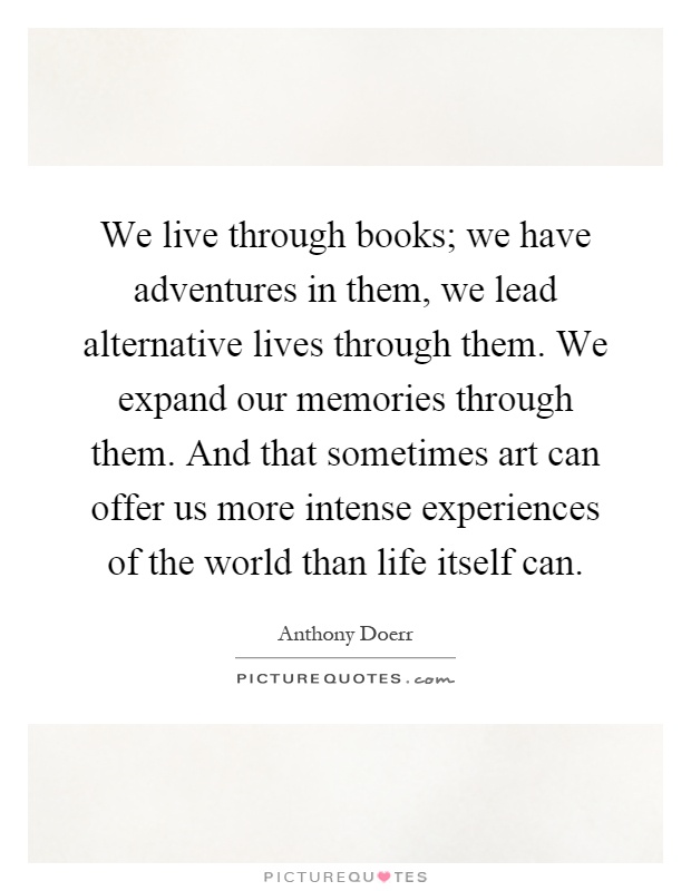 We live through books; we have adventures in them, we lead alternative lives through them. We expand our memories through them. And that sometimes art can offer us more intense experiences of the world than life itself can Picture Quote #1
