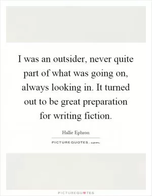 I was an outsider, never quite part of what was going on, always looking in. It turned out to be great preparation for writing fiction Picture Quote #1