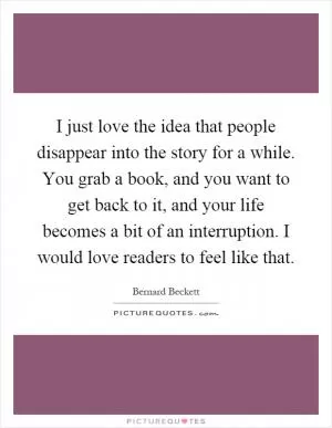 I just love the idea that people disappear into the story for a while. You grab a book, and you want to get back to it, and your life becomes a bit of an interruption. I would love readers to feel like that Picture Quote #1