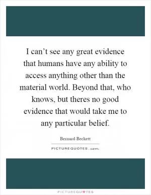 I can’t see any great evidence that humans have any ability to access anything other than the material world. Beyond that, who knows, but theres no good evidence that would take me to any particular belief Picture Quote #1