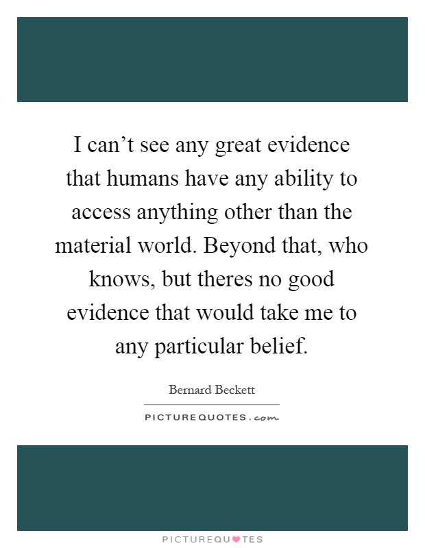 I can't see any great evidence that humans have any ability to access anything other than the material world. Beyond that, who knows, but theres no good evidence that would take me to any particular belief Picture Quote #1