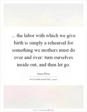 ... the labor with which we give birth is simply a rehearsal for something we mothers must do over and over: turn ourselves inside out, and then let go Picture Quote #1