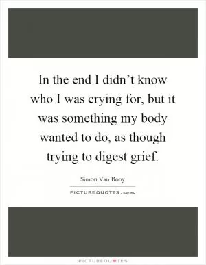In the end I didn’t know who I was crying for, but it was something my body wanted to do, as though trying to digest grief Picture Quote #1