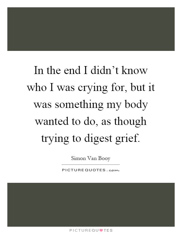 In the end I didn't know who I was crying for, but it was something my body wanted to do, as though trying to digest grief Picture Quote #1