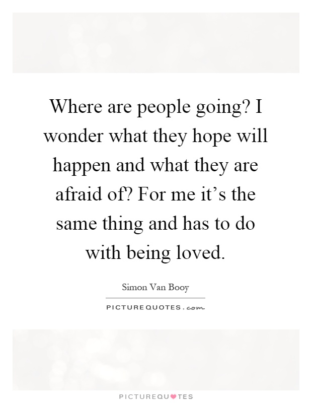 Where are people going? I wonder what they hope will happen and what they are afraid of? For me it's the same thing and has to do with being loved Picture Quote #1