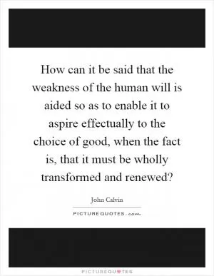 How can it be said that the weakness of the human will is aided so as to enable it to aspire effectually to the choice of good, when the fact is, that it must be wholly transformed and renewed? Picture Quote #1