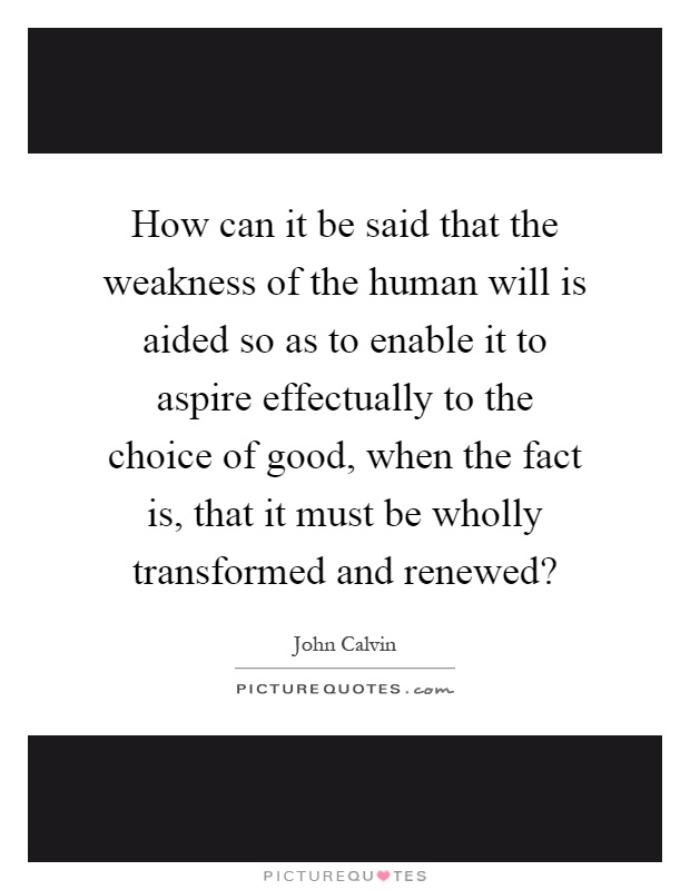 How can it be said that the weakness of the human will is aided so as to enable it to aspire effectually to the choice of good, when the fact is, that it must be wholly transformed and renewed? Picture Quote #1