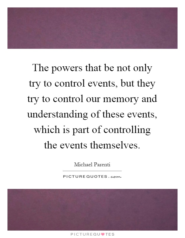 The powers that be not only try to control events, but they try to control our memory and understanding of these events, which is part of controlling the events themselves Picture Quote #1