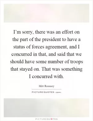 I’m sorry, there was an effort on the part of the president to have a status of forces agreement, and I concurred in that, and said that we should have some number of troops that stayed on. That was something I concurred with Picture Quote #1