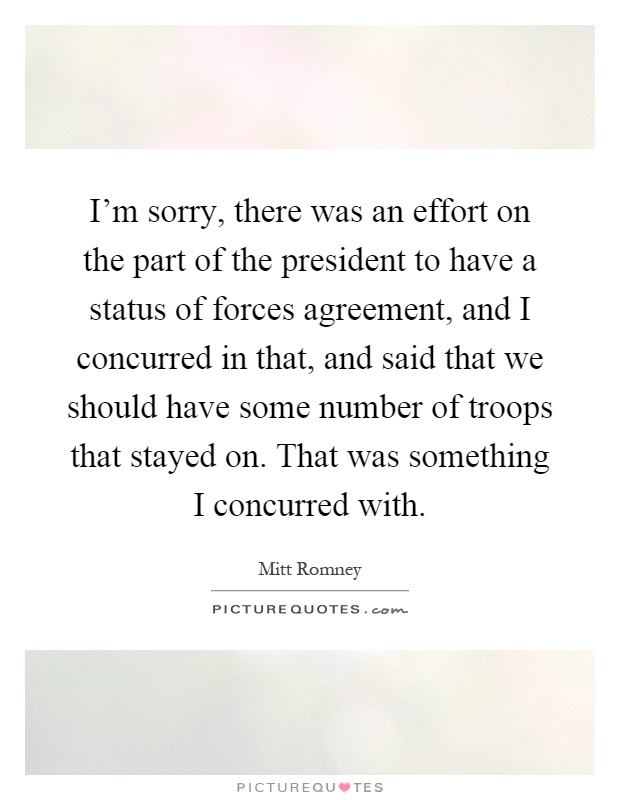 I'm sorry, there was an effort on the part of the president to have a status of forces agreement, and I concurred in that, and said that we should have some number of troops that stayed on. That was something I concurred with Picture Quote #1