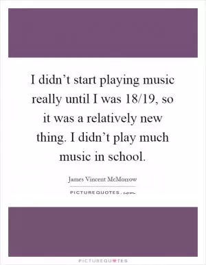 I didn’t start playing music really until I was 18/19, so it was a relatively new thing. I didn’t play much music in school Picture Quote #1
