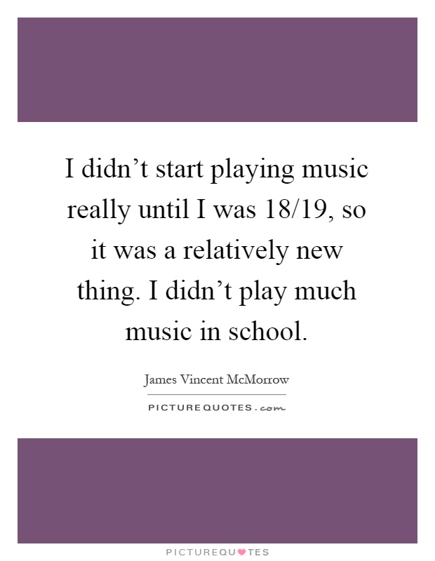 I didn't start playing music really until I was 18/19, so it was a relatively new thing. I didn't play much music in school Picture Quote #1