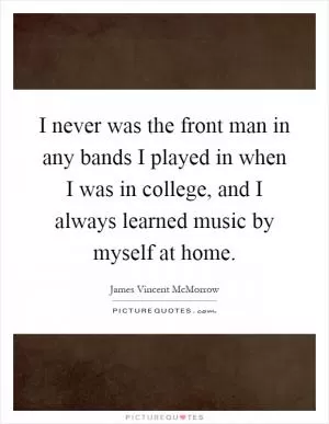 I never was the front man in any bands I played in when I was in college, and I always learned music by myself at home Picture Quote #1