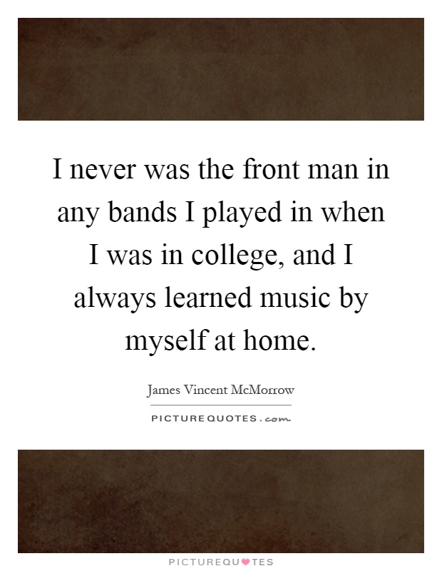 I never was the front man in any bands I played in when I was in college, and I always learned music by myself at home Picture Quote #1