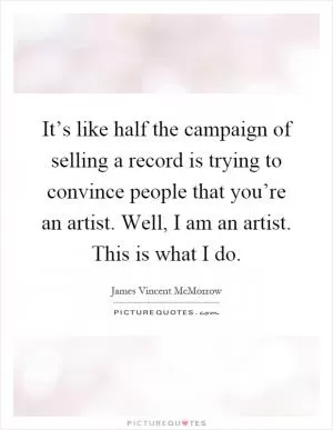 It’s like half the campaign of selling a record is trying to convince people that you’re an artist. Well, I am an artist. This is what I do Picture Quote #1