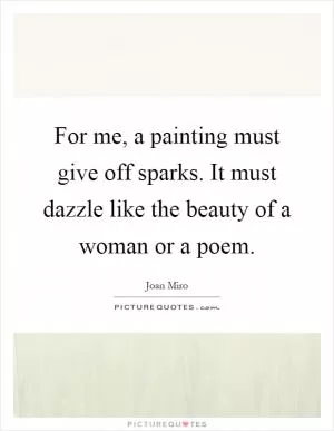 For me, a painting must give off sparks. It must dazzle like the beauty of a woman or a poem Picture Quote #1