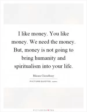 I like money. You like money. We need the money. But, money is not going to bring humanity and spiritualism into your life Picture Quote #1