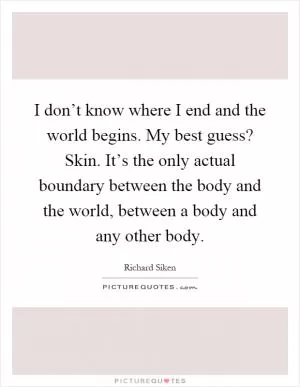 I don’t know where I end and the world begins. My best guess? Skin. It’s the only actual boundary between the body and the world, between a body and any other body Picture Quote #1