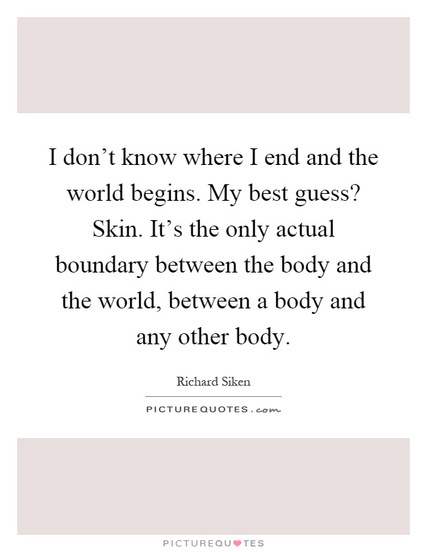 I don't know where I end and the world begins. My best guess? Skin. It's the only actual boundary between the body and the world, between a body and any other body Picture Quote #1