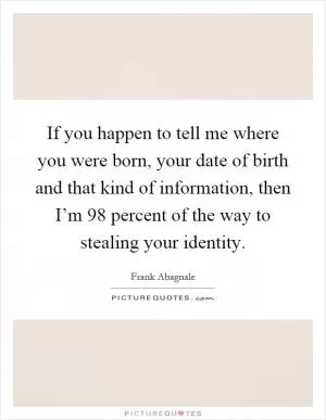 If you happen to tell me where you were born, your date of birth and that kind of information, then I’m 98 percent of the way to stealing your identity Picture Quote #1