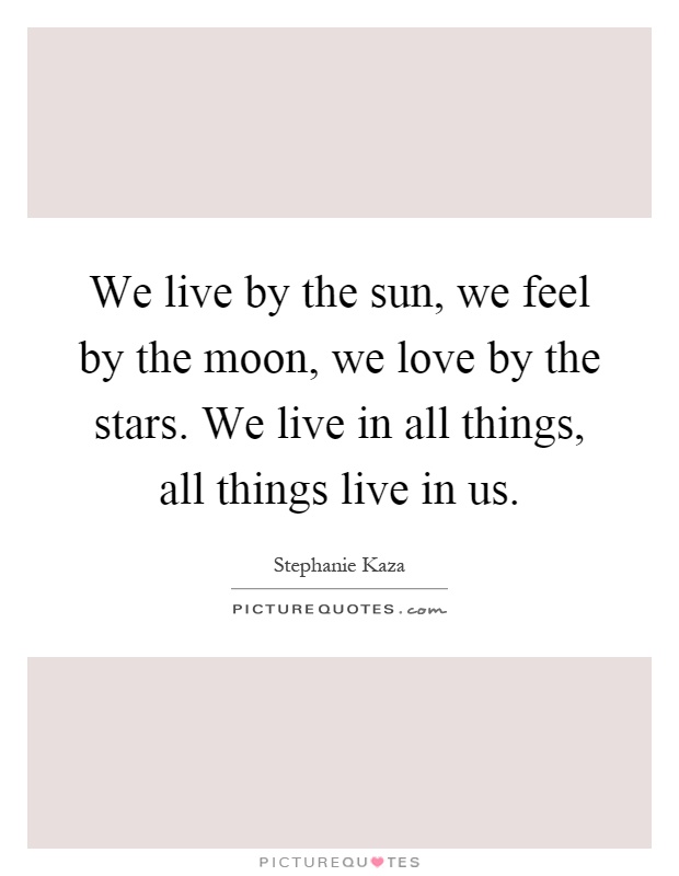 We live by the sun, we feel by the moon, we love by the stars. We live in all things, all things live in us Picture Quote #1