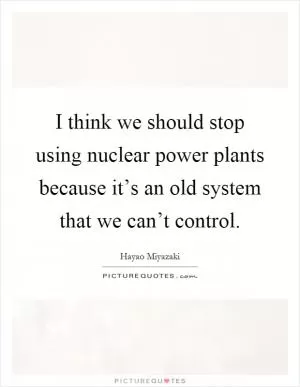 I think we should stop using nuclear power plants because it’s an old system that we can’t control Picture Quote #1