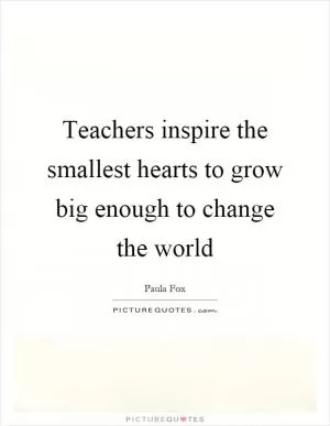 Teachers inspire the smallest hearts to grow big enough to change the world Picture Quote #1