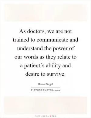 As doctors, we are not trained to communicate and understand the power of our words as they relate to a patient’s ability and desire to survive Picture Quote #1