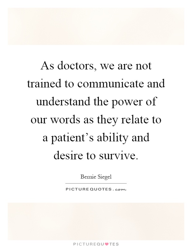 As doctors, we are not trained to communicate and understand the power of our words as they relate to a patient's ability and desire to survive Picture Quote #1