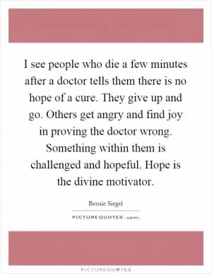 I see people who die a few minutes after a doctor tells them there is no hope of a cure. They give up and go. Others get angry and find joy in proving the doctor wrong. Something within them is challenged and hopeful. Hope is the divine motivator Picture Quote #1